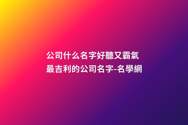 公司什么名字好聽又霸氣 最吉利的公司名字-名學網-第1張-公司起名-玄機派